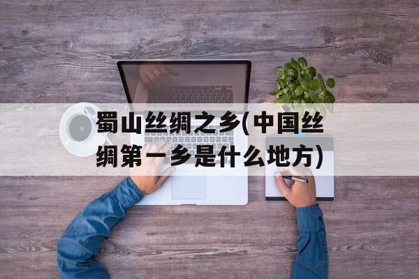 蜀山丝绸之乡(中国丝绸第一乡是什么地方)-第1张图片-
