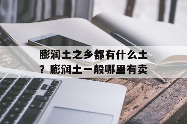 膨润土之乡都有什么土？膨润土一般哪里有卖-第1张图片-