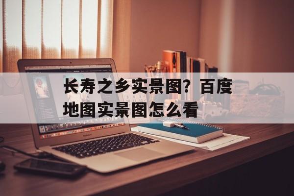 长寿之乡实景图？百度地图实景图怎么看-第1张图片-