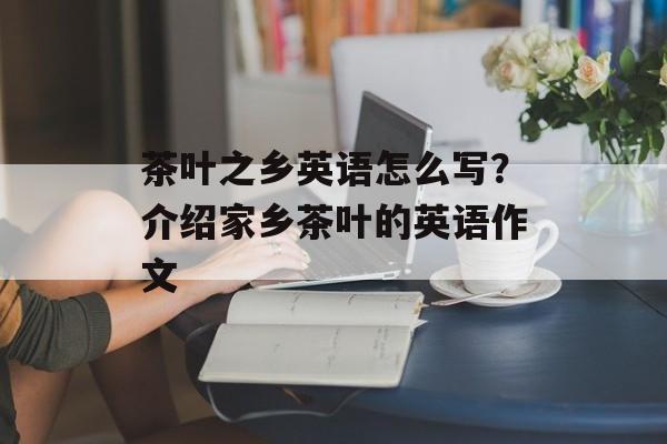 茶叶之乡英语怎么写？介绍家乡茶叶的英语作文-第1张图片-