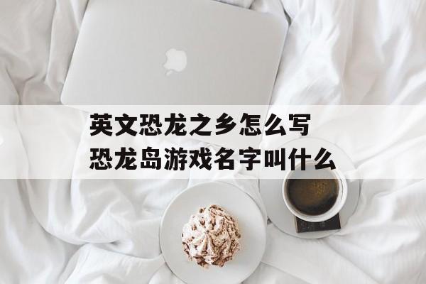 英文恐龙之乡怎么写 恐龙岛游戏名字叫什么-第1张图片-