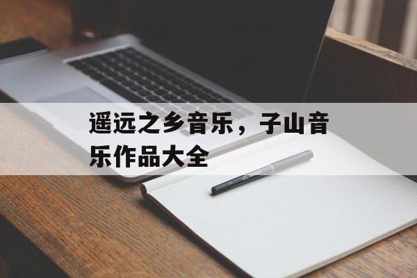 遥远之乡音乐，子山音乐作品大全-第1张图片-