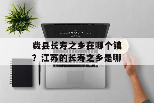 费县长寿之乡在哪个镇？江苏的长寿之乡是哪-第1张图片-