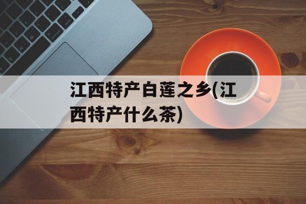 江西特产白莲之乡(江西特产什么茶)-第1张图片-