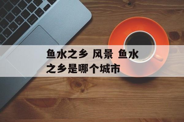 鱼水之乡 风景 鱼水之乡是哪个城市-第1张图片-
