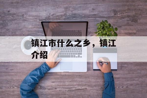 镇江市什么之乡，镇江介绍-第1张图片-