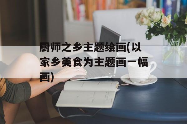厨师之乡主题绘画(以家乡美食为主题画一幅画)-第1张图片-