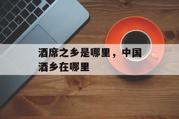 酒席之乡是哪里，中国酒乡在哪里-第1张图片-