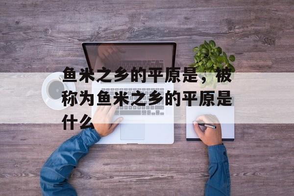 鱼米之乡的平原是，被称为鱼米之乡的平原是什么-第1张图片-