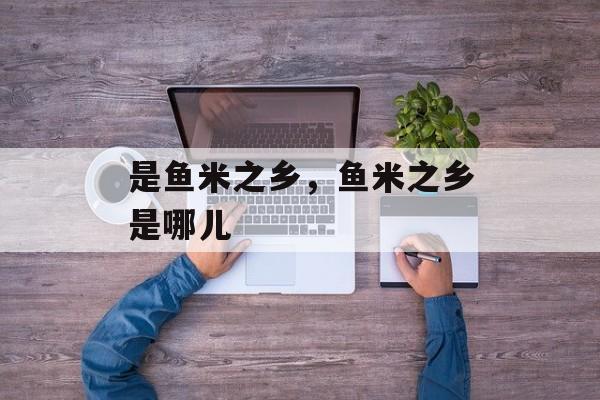 是鱼米之乡，鱼米之乡是哪儿-第1张图片-