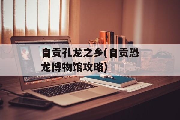 自贡孔龙之乡(自贡恐龙博物馆攻略)-第1张图片-