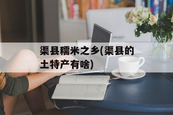 渠县糯米之乡(渠县的土特产有啥)-第1张图片-