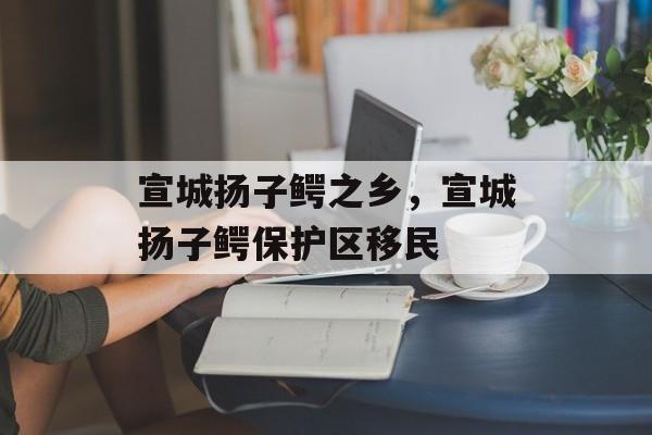 宣城扬子鳄之乡，宣城扬子鳄保护区移民-第1张图片-