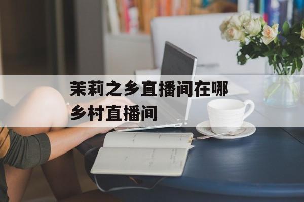 茉莉之乡直播间在哪 乡村直播间-第1张图片-