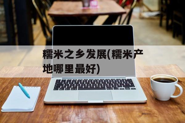 糯米之乡发展(糯米产地哪里最好)-第1张图片-