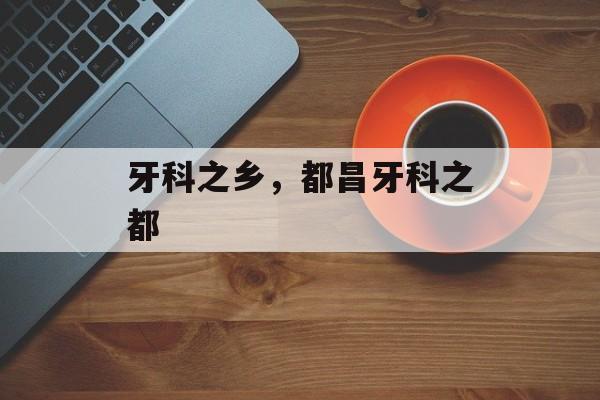牙科之乡，都昌牙科之都-第1张图片-