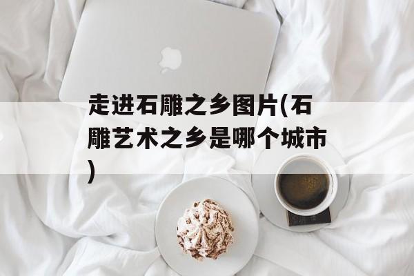 走进石雕之乡图片(石雕艺术之乡是哪个城市)-第1张图片-