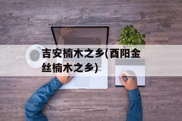 吉安楠木之乡(酉阳金丝楠木之乡)-第1张图片-