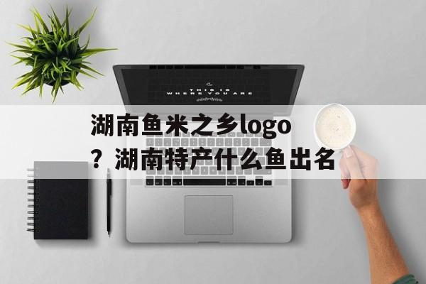 湖南鱼米之乡logo？湖南特产什么鱼出名-第1张图片-