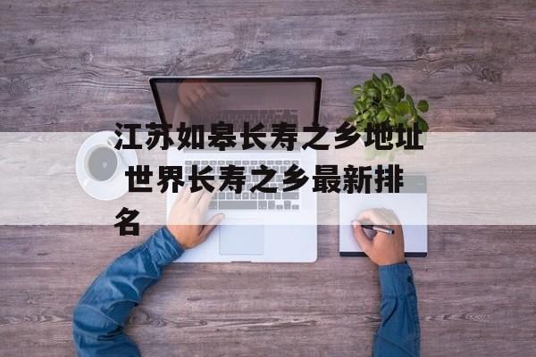 江苏如皋长寿之乡地址 世界长寿之乡最新排名-第1张图片-