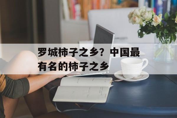 罗城柿子之乡？中国最有名的柿子之乡-第1张图片-