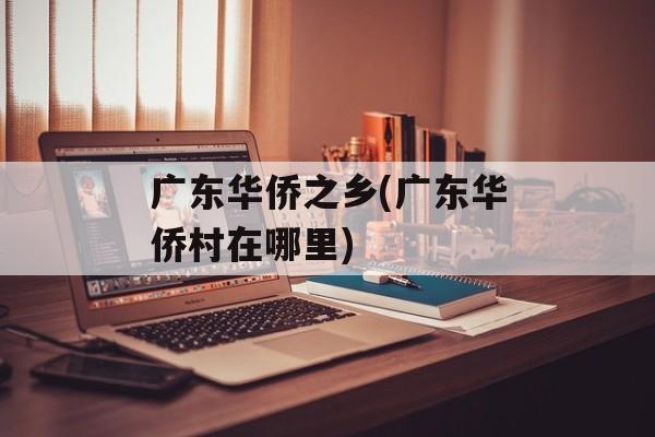 广东华侨之乡(广东华侨村在哪里)-第1张图片-