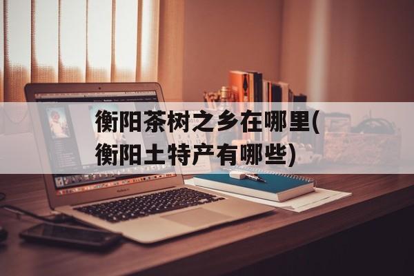衡阳茶树之乡在哪里(衡阳土特产有哪些)-第1张图片-