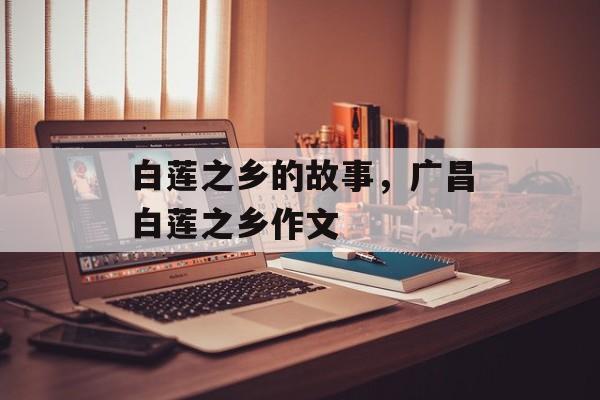 白莲之乡的故事，广昌白莲之乡作文-第1张图片-