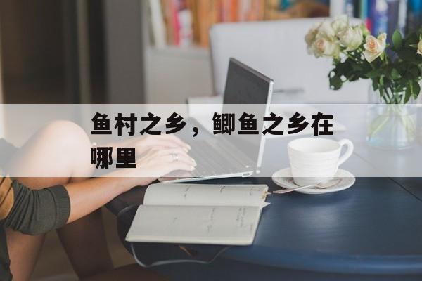 鱼村之乡，鲫鱼之乡在哪里-第1张图片-