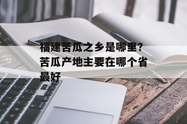 福建苦瓜之乡是哪里？苦瓜产地主要在哪个省最好-第1张图片-