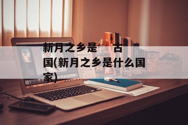 新月之乡是    古国(新月之乡是什么国家)-第1张图片-
