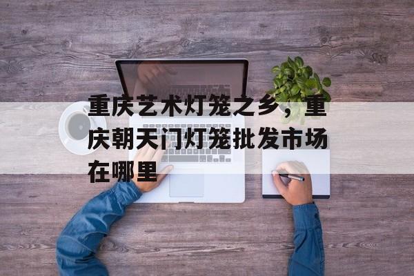 重庆艺术灯笼之乡，重庆朝天门灯笼批发市场在哪里-第1张图片-