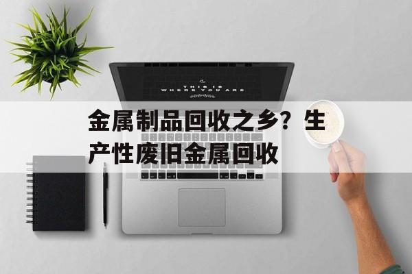 金属制品回收之乡？生产性废旧金属回收-第1张图片-