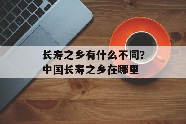 长寿之乡有什么不同？中国长寿之乡在哪里-第1张图片-