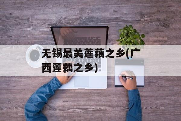 无锡最美莲藕之乡(广西莲藕之乡)-第1张图片-