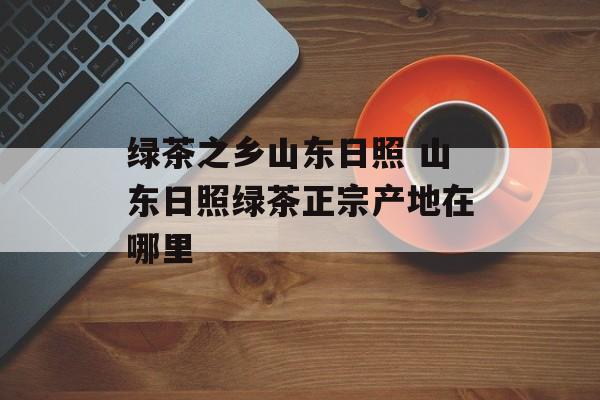 绿茶之乡山东日照 山东日照绿茶正宗产地在哪里-第1张图片-