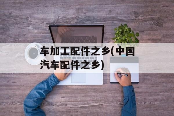 车加工配件之乡(中国汽车配件之乡)-第1张图片-