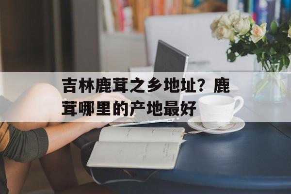 吉林鹿茸之乡地址？鹿茸哪里的产地最好-第1张图片-