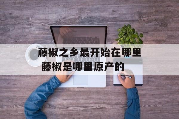 藤椒之乡最开始在哪里 藤椒是哪里原产的-第1张图片-
