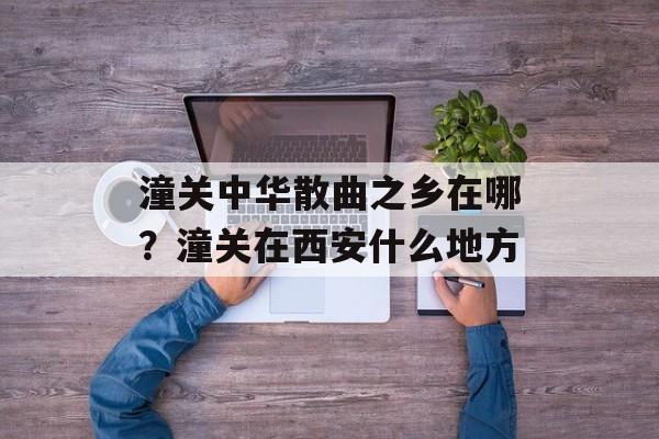 潼关中华散曲之乡在哪？潼关在西安什么地方-第1张图片-