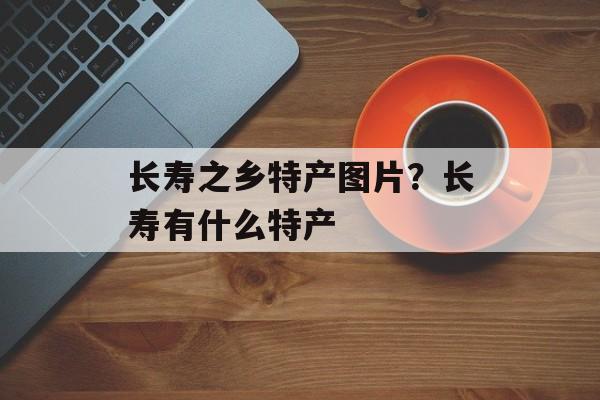 长寿之乡特产图片？长寿有什么特产-第1张图片-