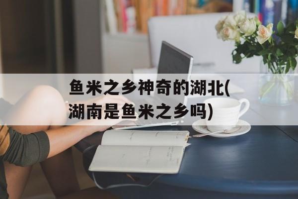 鱼米之乡神奇的湖北(湖南是鱼米之乡吗)-第1张图片-