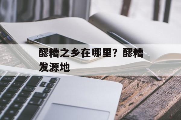 醪糟之乡在哪里？醪糟发源地-第1张图片-