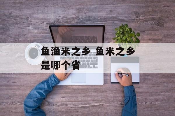 鱼渔米之乡 鱼米之乡是哪个省-第1张图片-