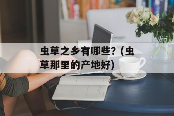 虫草之乡有哪些？(虫草那里的产地好)-第1张图片-