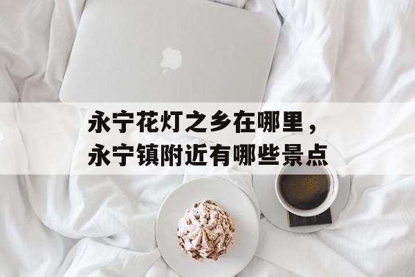 永宁花灯之乡在哪里，永宁镇附近有哪些景点-第1张图片-