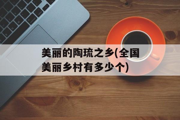 美丽的陶琉之乡(全国美丽乡村有多少个)-第1张图片-