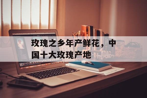 玫瑰之乡年产鲜花，中国十大玫瑰产地-第1张图片-
