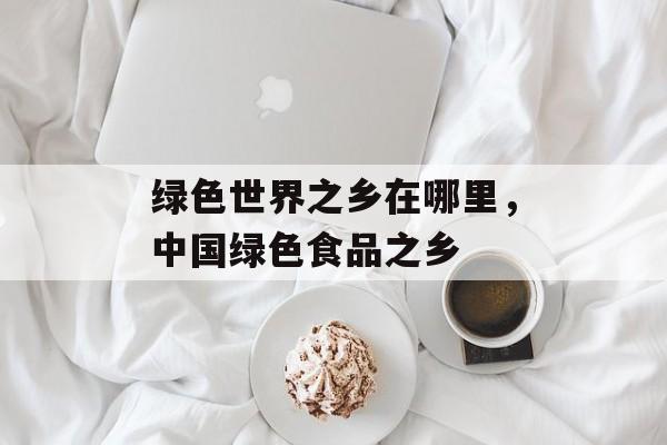 绿色世界之乡在哪里，中国绿色食品之乡-第1张图片-