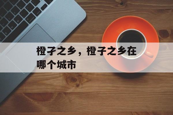 橙孑之乡，橙子之乡在哪个城市-第1张图片-